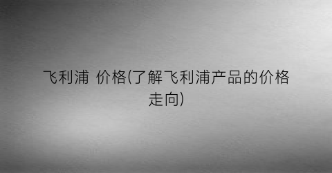 飞利浦 价格(了解飞利浦产品的价格走向)